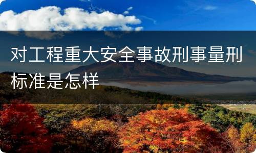 对工程重大安全事故刑事量刑标准是怎样