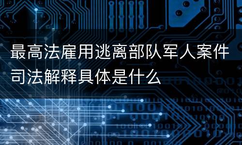 最高法雇用逃离部队军人案件司法解释具体是什么