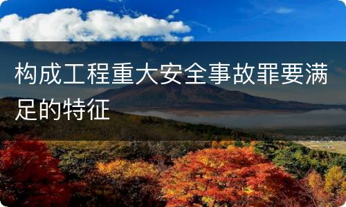 构成工程重大安全事故罪要满足的特征