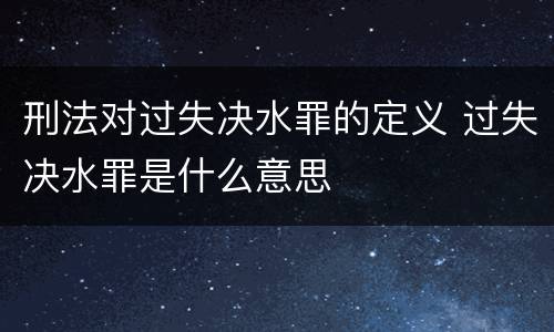 刑法对过失决水罪的定义 过失决水罪是什么意思