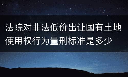 法院对非法低价出让国有土地使用权行为量刑标准是多少