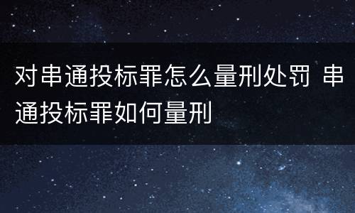 对串通投标罪怎么量刑处罚 串通投标罪如何量刑