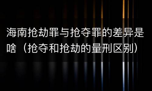 海南抢劫罪与抢夺罪的差异是啥（抢夺和抢劫的量刑区别）