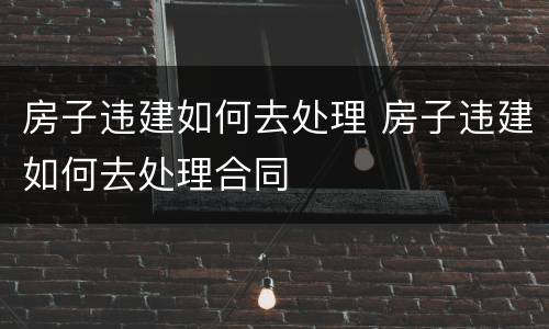 房子违建如何去处理 房子违建如何去处理合同