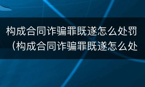 构成合同诈骗罪既遂怎么处罚（构成合同诈骗罪既遂怎么处罚的）