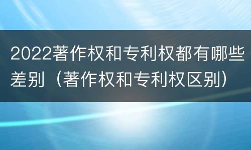 2022著作权和专利权都有哪些差别（著作权和专利权区别）