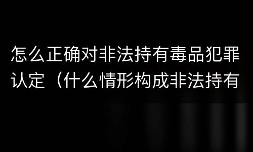 怎么正确对非法持有毒品犯罪认定（什么情形构成非法持有毒品罪）