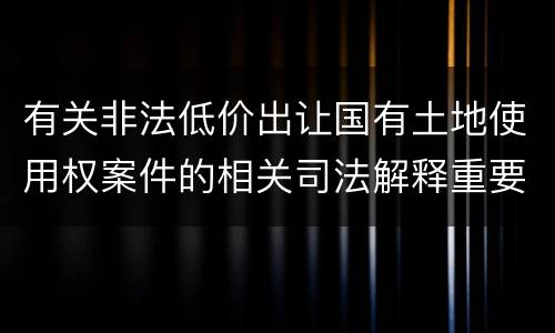 有关非法低价出让国有土地使用权案件的相关司法解释重要内容包括什么