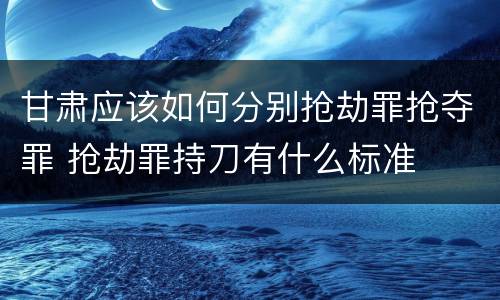 甘肃应该如何分别抢劫罪抢夺罪 抢劫罪持刀有什么标准