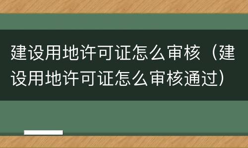建设用地许可证怎么审核（建设用地许可证怎么审核通过）
