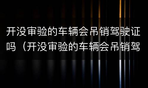 开没审验的车辆会吊销驾驶证吗（开没审验的车辆会吊销驾驶证吗怎么处理）