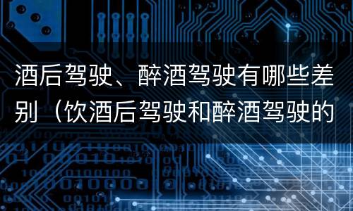 酒后驾驶、醉酒驾驶有哪些差别（饮酒后驾驶和醉酒驾驶的区别）