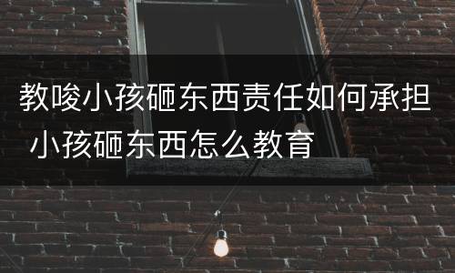 教唆小孩砸东西责任如何承担 小孩砸东西怎么教育