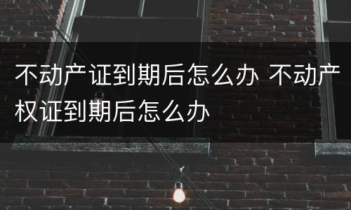 不动产证到期后怎么办 不动产权证到期后怎么办