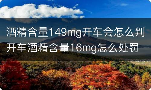 酒精含量149mg开车会怎么判 开车酒精含量16mg怎么处罚