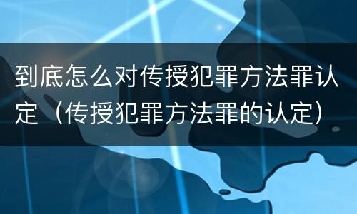 到底怎么对传授犯罪方法罪认定（传授犯罪方法罪的认定）