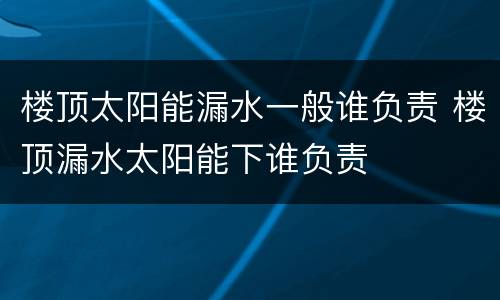 楼顶太阳能漏水一般谁负责 楼顶漏水太阳能下谁负责