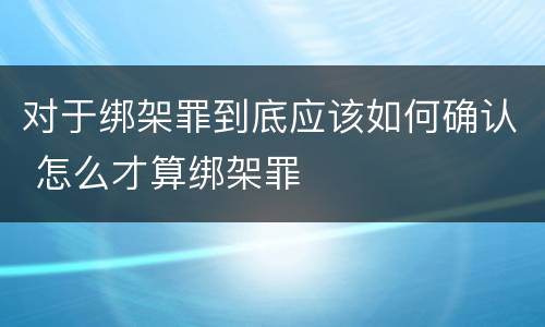 对于绑架罪到底应该如何确认 怎么才算绑架罪