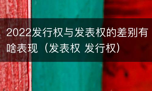 2022发行权与发表权的差别有啥表现（发表权 发行权）