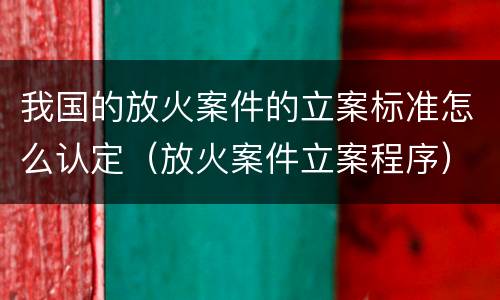 我国的放火案件的立案标准怎么认定（放火案件立案程序）
