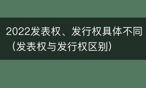 2022发表权、发行权具体不同（发表权与发行权区别）