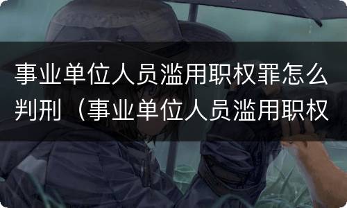事业单位人员滥用职权罪怎么判刑（事业单位人员滥用职权罪量刑标准）