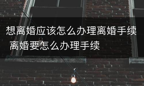 想离婚应该怎么办理离婚手续 离婚要怎么办理手续