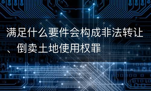 满足什么要件会构成非法转让、倒卖土地使用权罪