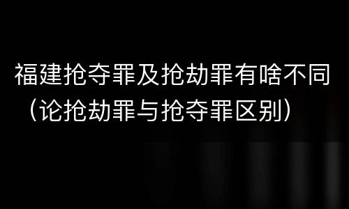 福建抢夺罪及抢劫罪有啥不同（论抢劫罪与抢夺罪区别）