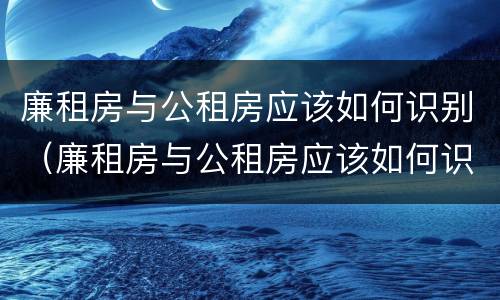 廉租房与公租房应该如何识别（廉租房与公租房应该如何识别呢）