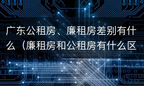 广东公租房、廉租房差别有什么（廉租房和公租房有什么区别广州）