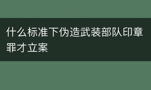 什么标准下伪造武装部队印章罪才立案