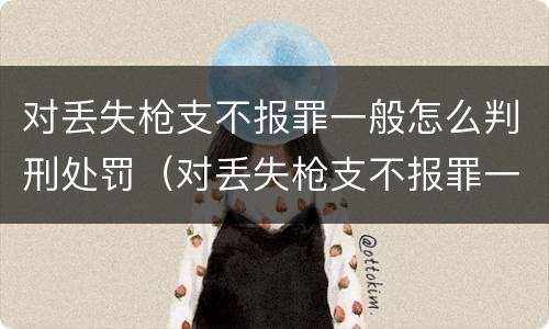 对丢失枪支不报罪一般怎么判刑处罚（对丢失枪支不报罪一般怎么判刑处罚的）