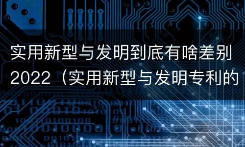 实用新型与发明到底有啥差别2022（实用新型与发明专利的区别有哪些）