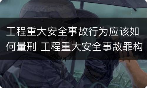 工程重大安全事故行为应该如何量刑 工程重大安全事故罪构成要件