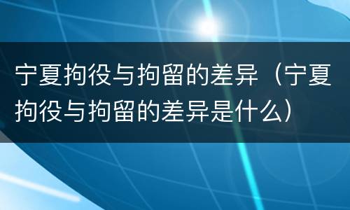 宁夏拘役与拘留的差异（宁夏拘役与拘留的差异是什么）