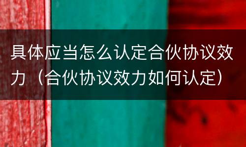 具体应当怎么认定合伙协议效力（合伙协议效力如何认定）