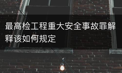 最高检工程重大安全事故罪解释该如何规定