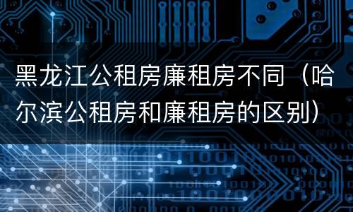 黑龙江公租房廉租房不同（哈尔滨公租房和廉租房的区别）