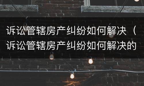 诉讼管辖房产纠纷如何解决（诉讼管辖房产纠纷如何解决的）