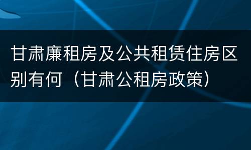 甘肃廉租房及公共租赁住房区别有何（甘肃公租房政策）