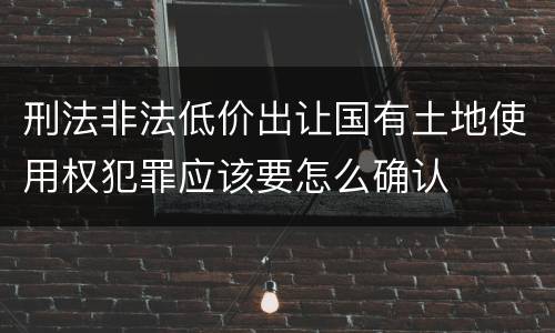 刑法非法低价出让国有土地使用权犯罪应该要怎么确认