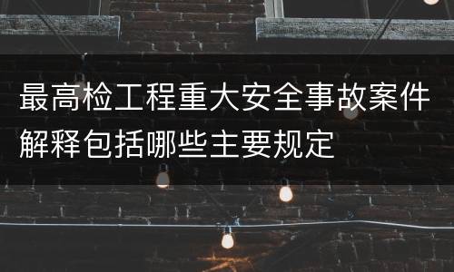 最高检工程重大安全事故案件解释包括哪些主要规定
