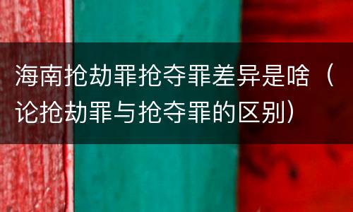 海南抢劫罪抢夺罪差异是啥（论抢劫罪与抢夺罪的区别）
