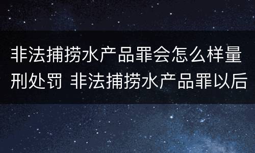 非法捕捞水产品罪会怎么样量刑处罚 非法捕捞水产品罪以后有什么