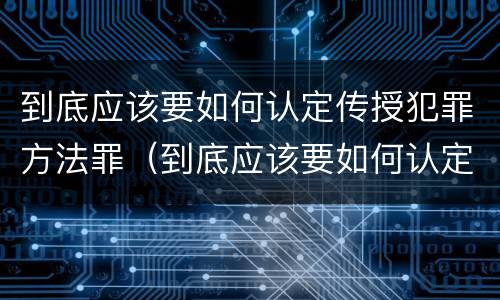 到底应该要如何认定传授犯罪方法罪（到底应该要如何认定传授犯罪方法罪名）