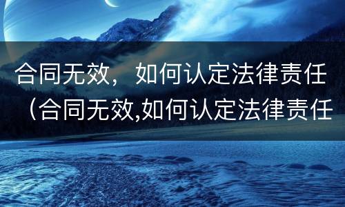 合同无效，如何认定法律责任（合同无效,如何认定法律责任人）