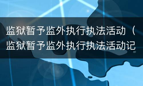 监狱暂予监外执行执法活动（监狱暂予监外执行执法活动记录）