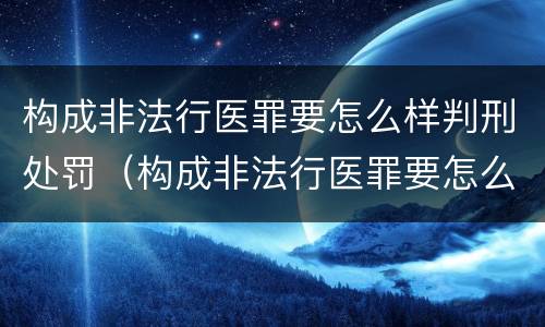 构成非法行医罪要怎么样判刑处罚（构成非法行医罪要怎么样判刑处罚案例）