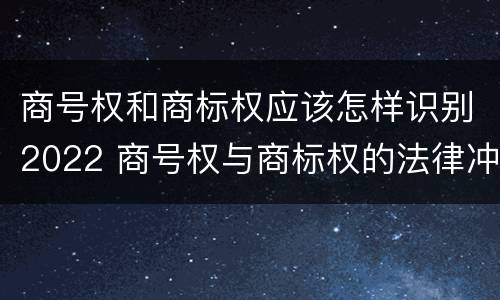 商号权和商标权应该怎样识别2022 商号权与商标权的法律冲突与解决